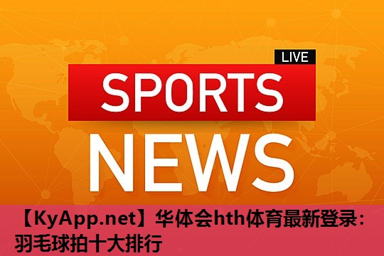 华体会hth体育最新登录：羽毛球拍十大排行