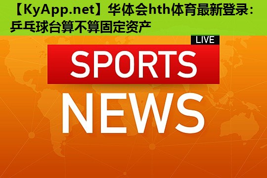 乒乓球台算不算固定资产 乒乓球台算不算固定资产