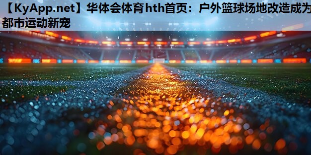 户外篮球场地改造成为都市运动新宠 户外篮球场地改造成为都市运动新宠