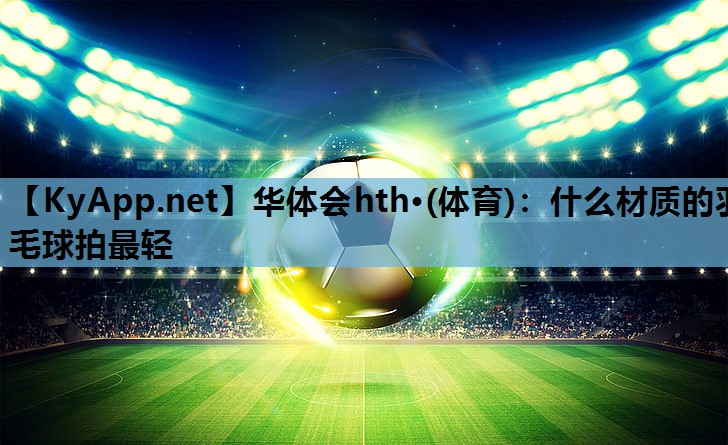 什么材质的羽毛球拍最轻 什么材质的羽毛球拍最轻